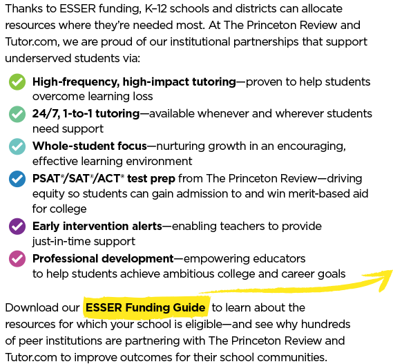 Thanks to ESSER funding, K–12 schools and districts can allocate resources where they’re needed most. At The Princeton Review and Tutor.com, we are proud of our institutional partnerships that support underserved students via:  High-dosage tutoring—proven to help students overcome learning loss. 24/7, 1-to-1 tutoring—available whenever and wherever students need support. Whole-student focus—nurturing growth in an encouraging, effective learning environment. SAT®/ACT® test prep from The Princeton Review—driving equity so students can gain admission to and win merit-based aid for college. Early intervention alerts—enabling teachers to provide just-in-time support. Professional development—empowering educators to help students achieve ambitious goals.  Download our ESSER Funding Guide to learn about the resources for which your school is eligible—and see why hundreds of peer institutions are partnering with The Princeton Review and Tutor.com to improve outcomes for their school communities.